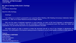 .
PROPOSAL LETTER TO CLIENT
June 29, 2024
Mr. John A. Santiago & Mrs.Carla C. Santiago
Client
San Antonio, Nueva Ecija
Dear Mr. & Mrs Santiago,
Greetings!
I am writing you to present a proposal for your upcoming Silver Wedding: 25th Wedding Anniversary Celebration held on
December 17, 2024, at La Casas Filipinas de Acuzar at Bagac, Bataan.
With over five years of dedicated experience in event planning, our team at RS Event Engineers is well-equipped to
ensure the success of your conference. We are committed to delivering an exceptional event that meets your needs and
expectations. You can find the document of our proposal attached to this letter.
We kindly request you take a moment to review the document and let us know if any changes or adjustments are
necessary. Your participation in the decision-making process is important to us as it would greatly contribute to better planning.
Regards,
RICHMOND N. SANTIAGO
Event Director
RS Event Engineers
0941-141-4946
richmondevengr@gmail.com
 