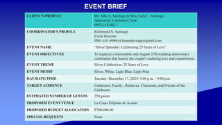 CLIENT’S PROFILE Mr. John A. Santiago & Mrs.Carla C. Santiago
Anniverary Celebrant/Client
0932-118-0021
COORDINATOR’S PROFILE Richmond N. Santiago
Event Director
0941-141-4946/richmondevengr@gmail.com
EVENT NAME “Silver Splendor: Celebrating 25 Years of Love”
EVENT OBJECTIVES To organize a memorable and elegant 25th wedding anniversary
celebration that honors the couple's enduring love and commitment.
EVENT THEME Silver Celebration: 25 Years of Love
EVENT MOTIF Silver, White, Light Blue, Light Pink
DAY/DATE/TIME Tuesday/ December 17, 2024/ 5:00 p.m. - 9:00 p.m
TARGET AUDIENCE Celebrants, Family , Relatives, Classmate, and Friends of the
Celebrants
ESTIMATED NUMBER OF GUESTS 250 guests
PROPOSED EVENT VENUE La Casas Filipinas de Acuzar
PROPOSED BUDGET ALLOCATION P700,000.00
SPECIAL REQUESTS None
EVENT BRIEF
 