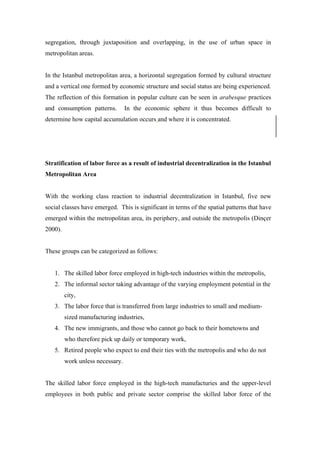 segregation, through juxtaposition and overlapping, in the use of urban space in
metropolitan areas.


In the Istanbul metropolitan area, a horizontal segregation formed by cultural structure
and a vertical one formed by economic structure and social status are being experienced.
The reflection of this formation in popular culture can be seen in arabesque practices
and consumption patterns.         In the economic sphere it thus becomes difficult to
determine how capital accumulation occurs and where it is concentrated.




Stratification of labor force as a result of industrial decentralization in the Istanbul
Metropolitan Area


With the working class reaction to industrial decentralization in Istanbul, five new
social classes have emerged. This is significant in terms of the spatial patterns that have
emerged within the metropolitan area, its periphery, and outside the metropolis (Dinçer
2000).


These groups can be categorized as follows:


   1. The skilled labor force employed in high-tech industries within the metropolis,
   2. The informal sector taking advantage of the varying employment potential in the
         city,
   3. The labor force that is transferred from large industries to small and medium-
         sized manufacturing industries,
   4. The new immigrants, and those who cannot go back to their hometowns and
         who therefore pick up daily or temporary work,
   5. Retired people who expect to end their ties with the metropolis and who do not
         work unless necessary.


The skilled labor force employed in the high-tech manufacturies and the upper-level
employees in both public and private sector comprise the skilled labor force of the
 