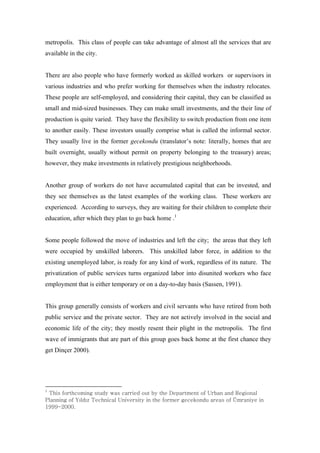 metropolis. This class of people can take advantage of almost all the services that are
available in the city.


There are also people who have formerly worked as skilled workers or supervisors in
various industries and who prefer working for themselves when the industry relocates.
These people are self-employed, and considering their capital, they can be classified as
small and mid-sized businesses. They can make small investments, and the their line of
production is quite varied. They have the flexibility to switch production from one item
to another easily. These investors usually comprise what is called the informal sector.
They usually live in the former gecekondu (translator’s note: literally, homes that are
built overnight, usually without permit on property belonging to the treasury) areas;
however, they make investments in relatively prestigious neighborhoods.


Another group of workers do not have accumulated capital that can be invested, and
they see themselves as the latest examples of the working class. These workers are
experienced. According to surveys, they are waiting for their children to complete their
education, after which they plan to go back home .1


Some people followed the move of industries and left the city; the areas that they left
were occupied by unskilled laborers. This unskilled labor force, in addition to the
existing unemployed labor, is ready for any kind of work, regardless of its nature. The
privatization of public services turns organized labor into disunited workers who face
employment that is either temporary or on a day-to-day basis (Sassen, 1991).


This group generally consists of workers and civil servants who have retired from both
public service and the private sector. They are not actively involved in the social and
economic life of the city; they mostly resent their plight in the metropolis. The first
wave of immigrants that are part of this group goes back home at the first chance they
get Dinçer 2000).




X
 G{šG–™›Š–”•ŽGš›œ‹ GžˆšGŠˆ™™Œ‹G–œ›G‰ G›ŒGkŒ—ˆ™›”Œ•›G–G|™‰ˆ•Gˆ•‹GyŒŽ–•ˆ“G
w“ˆ•••ŽG–G€%“‹%¡G{ŒŠ•Šˆ“G|•Œ™š› G•G›ŒG–™”Œ™GŽŒŠŒ’–•‹œGˆ™ŒˆšG–Gâ”™ˆ• ŒG•G
X```TYWWWU
 