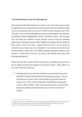 ³7KH.HQGL+HVDEÕQD´6HFWRU7KH6HOI-employed)


The central and local administrations have created a new social and economic stratum
by supporting the new socioeconomic structures, consisting of former industrial workers
who are now employed in the service sector, with the so-called emerging values of the
new order. This new stratum has popped up not only in the peripheral areas, but also in
the decrepit residential neighborhoods in the new and old city centers. This new labor
force, not having any standards or norms, provides services for both the globalized
upper-income metropolitan groups and the middle-income groups who are usually the
local workers of the service sector. Because they do not have to worry about any
investment costs and since they are not dependent on any locality, this stratum has an
excellent ability to adapt itself to the rapidly changing metropolitan conditions, and
therefore, it would not be incorrect to view them as the defining social group of the
developing metropolises.


Studies that were done to find out about urban poverty in Istanbul were carried out in
the two oldest gecekondu areas adjacent to the historical center.2 They enable us to
arrive at the following conclusions:


    •   The population living in the former gecekondu areas has come to form, in the
        aftermath of industrial decentralization, the self-employed category. They are
        not tied down to a shop or atelier, and are therefore very mobile within and
        outside the city. They work by utilizing their cellular phones and using their
        vehicles as their workplace. Some work as family businesses, and some prefer
        having their children work for others (they must see this as some form of
        security).




Y
 Gz›œ‹ŒšG›ˆ›GžŒ™ŒGŠ–•‹œŠ›Œ‹G•G›ŒG–™”Œ™GŽŒŠŒ’–•‹œG•ŒŽ‰–™––‹šG–Gâ”™ˆ• ŒGˆ•‹G
•Gnˆ“ˆ›ˆG‰ G›ŒGkŒ—ˆ™›”Œ•›G–G|™‰ˆ•Gˆ•‹GyŒŽ–•ˆ“Gw“ˆ•••ŽG–G€%“‹%¡G{ŒŠ•Šˆ“G
|•Œ™š› G•GX```TYWWWGˆ™ŒG‰Œ•ŽG—™Œ—ˆ™Œ‹G–™G—œ‰“Šˆ›–•U
 