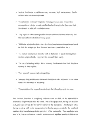 •   In these families the overall income may reach very high levels as every family
       member who has the ability works.


   •   These families continue living in the former gecekondu areas because this
       provides them with the needed social and cultural security, but they make their
       investments in relatively prestigious areas.


   •   They expect to take advantage of the modern services available in the city; and
       they do use them outside their living space.


   •   Within the neighborhood they have developed mechanisms of coexistence based
       on their ties with people from the same hometown (associations, etc.)


   •   The woman usually finds domestic work in the homes of upper-income groups
       in other neighborhoods. However, this is usually kept secret.


   •   The rate of schooling is high. There are many families that allow their daughters
       to study in other regions.


   •   They generally support right-wing politics.


   •   Although they preserve their traditional family structure, they make all the effort
       to take full advantage of modernity.


   •   This population that keeps alive and directs the informal sector is not poor.




The situation, however, is completely different when we look at the population in
dilapidated neighborhoods near the center. Part of this population, having low-medium
skill, provides services for the service sector in the metropolis. Another part of it,
having to put up with costly transportation for family reasons, works for the small and
medium-sized manufacturers in the periphery of the metropolis. This population was
seen to be close to retirement. Another segment of this populace residing in these areas
 
