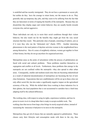 is unskilled and has recently immigrated. They do not have a permanent or secure job,
but neither do they have the courage to return home, nor the means to do so. They
generally take up temporary day jobs, and they seem to be suffering from the fact that
they are latecomers in terms of reaping the benefits of the metropolis. Because they are
dissatisfied, they display angry and violent behavior, they are usually hostile towards
everyone else, and are aggressive.


These individuals not only try to resist their social conditions through their violent
behavior, but also watch out for the benefits they might get from the very social
structure that they resent. This particular class of people, consisting of outlaws, acts as
if it were they who ran the “dislocated city” (Sachs 1995).            Another interesting
phenomenon is the rural pattern of daytime activities women in the neighborhood have
among themselves. Out of a sense of neighborly relations, women get together in front
of their homes, but they do not go anywhere for organized activities.


Metropolitan areas as the joints of articulation within the process of globalization are
faced with social and cultural problems.        These problems manifest themselves as
segregation and conflict at all levels. Furthermore, these problems that emerge in the
metropolis are not confined within the metropolis --they also spread to other urban
areas. Consequently, smaller and medium-sized cities that are becoming industrialized
as a result of industrial decentralization of metropolises are becoming the loci of new
class formations. Expectations that new establishments will be set up in these cities not
only affect social life, but also make a significantly negative impact on the agricultural
economy of the city. While the skilled labor force working in these industries live in
their ghettos, the local population that is not accustomed to outsiders have a hard time
adapting itself to the cultural differences.


The working class, with respect to using its rights, experiences isolation, and lose its
power to resist vis-à-vis cheap labor that is ready to accept available work. The
working class that moves from large cities brings its newly-acquired culture, instead of
reassuming the innocence it had prior to its move to the metropolis.


Metropolises thus get rid of classes that are naturally opposed to globalization. These
classes carry their lifestyles and consumption needs with them to the city, thus
 