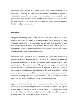 contributing to the expansion of a capitalist market. This further reinforces the local
bourgeoisie. Throughout this whole process, the headquarters of industries continue to
remain in the metropolis, and because of this the metropolis has command over a
growing area. In the meantime, cost of labor becomes minimized while local resources
are fully exploited.   It is obvious that local politicians derive significant financial
benefits from these developments.




Conclusions


The preliminary findings of the studies that have been carried out lead us to draw
important conclusions with respect to local policy-making. Urban poverty in the center
of Istanbul is quite high. The gentrification that will result from renovation of such
areas might bring about serious social problems. On the other hand, the gecekondu
neighborhoods are the loci of an enriched populace that has been able to take advantage
of the change and transformation in the metropolis.


The chaotic context brought on by the segregation that occurs in the framework of
globalization becomes normalized through a process of tacit compromising. Especially
in terms of redistribution of revenues derived from space, we can speak of a self-
regulating metropolitan social structure. Self-regulation and compromise are achieved
through either by socioeconomic differentiation of spatial use or equal use. This use in
question can be simultaneous or can take place within different timeframes. While
displacement or replacement can be the method of spatial use, simultaneous use without
interaction can take place as well. While the former is seen in occupation of cultural
spaces, the latter is seen in choosing a location for residential purposes.


Approaches of classical planning based on causation cannot deal with the complex new
collectivity of structures resulting from these developments and change. This requires
systemic model of planning to handle these new tendencies.           Similarly, such a new
approach will necessitate elimination of conventional boundaries in urban and regional
planning, and will call for new definitions and orientations.
 