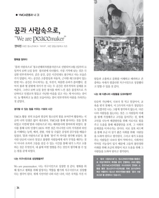 34
● YMCA운동과 나
행복을 말하다
생각할 수 있는 힘을 키우는 기회의 시간
나는 지구시민으로 성장했을까?
나는 왜 다른나라 사람들을 도와야할까?
꿈과 사람속으로,
Wearepeacemaker
※‘꿈과 사람속으로’는 청소년해외자원봉사활동으
로 여성가족부의 후원을 받아 진행하는 프로그램입
니다. 한국YMCA전국연맹은 아시아와의 연대와 소
통을 통한 청소년지구시민육성을 위해 2011년부터
매년 여름마다 청소년 해외자원봉사활동‘꿈과 사람
속으로’를 운영하고 있습니다.
안다진 (대전 청소년YMCA‘아이쿠’, 대전 중일고등학교 2년)
 
