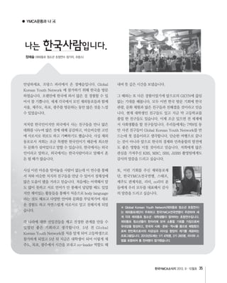 한국YMCA소식지 35
● YMCA운동과 나
나는 한국사람입니다.
정예슬
※ Global Korean Youth Network(재외동포 청소년 초청연수)
는 재외동포재단이 주최하고 한국YMCA전국연맹이 주관하여 세
계 각국 재외동포 청소년・대학생들이 참여하는 초청연수입니다.
재외동포 청소년들이 한자리에 모여 소통할 기회를 가짐으로써
유대감을 형성하고, 한국의 사회・문화・역사를 몸으로 체험함으
로써 한민족으로서의 자긍심과 리더십 함양의 계기를 제공하는
프로그램입니다. 2013년도에는 1기 476명, 2기 265명, 리더와 스
텝을 포함하여 총 천여명이 참가했습니다.
 