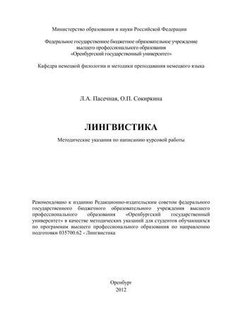 Министерство образования и науки Российской Федерации
Федеральное государственное бюджетное образовательное учреждение
высшего профессионального образования
«Оренбургский государственный университет»
Кафедра немецкой филологии и методики преподавания немецкого языка
Л.А. Пасечная, О.П. Сокиркина
ЛИНГВИСТИКА
Методические указания по написанию курсовой работы
Рекомендовано к изданию Редакционно-издательским советом федерального
государственного бюджетного образовательного учреждения высшего
профессионального образования «Оренбургский государственный
университет» в качестве методических указаний для студентов обучающихся
по программам высшего профессионального образования по направлению
подготовки 035700.62 - Лингвистика
Оренбург
2012
Copyright ОАО «ЦКБ «БИБКОМ» & ООО «Aгентство Kнига-Cервис»
 