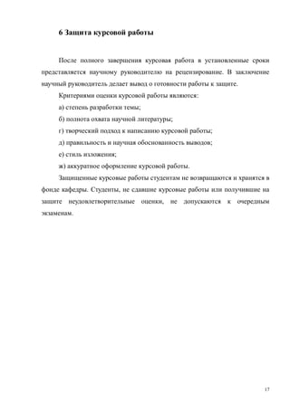 17
6 Защита курсовой работы
После полного завершения курсовая работа в установленные сроки
представляется научному руководителю на рецензирование. В заключение
научный руководитель делает вывод о готовности работы к защите.
Критериями оценки курсовой работы являются:
а) степень разработки темы;
б) полнота охвата научной литературы;
г) творческий подход к написанию курсовой работы;
д) правильность и научная обоснованность выводов;
е) стиль изложения;
ж) аккуратное оформление курсовой работы.
Защищенные курсовые работы студентам не возвращаются и хранятся в
фонде кафедры. Студенты, не сдавшие курсовые работы или получившие на
защите неудовлетворительные оценки, не допускаются к очередным
экзаменам.
Copyright ОАО «ЦКБ «БИБКОМ» & ООО «Aгентство Kнига-Cервис»
 