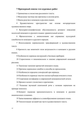 18
7 Примерный список тем курсовых работ
1 Грамматика и стилистика рекламного текста.
2 Модальные частицы как прагмемы в системе речи.
3 Имена родства в немецеом и русском языках.
4 Художественное пространство как основа интерпретации
художенственного мира.
5 Культурно-специфическая обусловленность речевого поведения
носителей немецкого и русского языков: сравнительный аспект.
6 Фразеологизмы с анимализмами как отражение культурной
самобытности немецкого и русского народов.
7 Использование переводческих трансформаций в художественном
тексте.
8 Кратность как компонент поля актуальности в немецком и русском
языках.
9 Особенности перевода инструкций к бытовым приборам.
10 Стереотипное и окказиональное в лексике современной немецкой
рекламы.
11 Таксисные значения причастий немецкого языка.
12 Причины переводных ошибок и способы их преодоления.
13 Особенности передачи слов-реалий при переводе.
14 Особенности перевода текстов газетно-публицистического стиля.
15 Спортивная метафорика в современной немецкоязычной печати.
16 Ирония в аспект стилистики и прагматики.
17 Членение звучащей спонтанной речи с позиции перцепции на
примере монолога.
18 Концепт «мужская привлекательность в немецком и русском
национальных сознаниях.
19 Заимствованные аффиксы в словообразовании немецкого языка.
20 Типологизация заглавий как части художественного текста.
Copyright ОАО «ЦКБ «БИБКОМ» & ООО «Aгентство Kнига-Cервис»
 