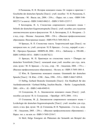 20
8 Рахманова, Н. И. История немецкого языка. От теории к практике =
Geschichte der deutschen Sprache [Текст] : учеб. пособие / Н. И. Рахманова, Е.
Н. Цветаева. - М. : Высш. шк., 2004. - 334 с.. - Парал. тит. л. нем. - ISBN 5-06-
005273-7.я книга) - ISBN 5-8465-0062-5. - ISBN 5-7695-12337-7.
9 Богатырева, Н. А. Стилистика современного немецкого языка =
Stilistik der deutschen Gegenwartssprache [Текст] : учеб. пособие для студентов
лингвистических вузов и факультетов / Н. А. Богатырева, Л. А. Ноздрина .- 2-
е изд., стер. - Москва : Академия, 2008. - 336 с. - (Высшее профессиональное
образование. Иностранные языки) - ISBN 978-5-7695-5021-8.
10 Брандес, Н. П. Стилистика текста. Теоретический курс [Текст] : на
материале нем. яз.: учеб. для вузов / Н. П. Брандес .- 3-е изд., перераб. и доп. -
М. : Прогресс-Традиция : ИНФРА-М, 2004. - 414 с. - Библиогр.: с. 398-408. -
ISBN 5-89826-185-0. - ISBN 5-16-001762-3.
11 Брандес, М. П. Практикум по стилистике текста = Übungen zur
deutschen Textstilistik [Текст] : немецкий язык: учеб. пособие для студ. лигв.
спец. вузов / М. П. Брандес .- 2-е изд., стер. - М. : Академия, 2004. - 176 с. -
(Высшее профессиональное образование). - На нем. яз - ISBN 5-7695-1801-4.
12 Юнг, В. Грамматика немецкого языкаю. Grammatik der deutschen
Sprache [Текст] / В. Юнг. - CПб. : Лань, 1996. - 519 с - ISBN 5-86617-059-0.
13 Helbig, Gerhard Deutsche Grammatik [Текст] : Ein Handbuch für den
Ausländerunterricht / Gerhard Helbig, Joachim Buscha . - Berlin : Langenscheidt,
2001. - 654 s. : ill. - ISBN 3-468-49493-9.
14 Солодилова, И. А. Лексикология немецкого языка [Текст] : учеб.
пособие для вузов / И. А. Солодилова . - Оренбург : ОГУ, 2004. - 114 с
15 Степанова, М. Д. Лексикология современного немецкого языка =
Lexikologie der deutschen Gegenwartssprache [Текст] : учеб. пособие для студ.
лингв. и пед. фак. вузов / М. Д. Степанова, И. И. Чернышова .- 2-е изд., испр.
- М. : Академия, 2005. - 256 с. - (Высшее профессиональное образование). -
Парал. тит. л. на нем. яз - ISBN 5-7695-2310-7.
16 Skirl, Helge Emergenz als Phänomen der Semantik am Beispiel des
Copyright ОАО «ЦКБ «БИБКОМ» & ООО «Aгентство Kнига-Cервис»
 