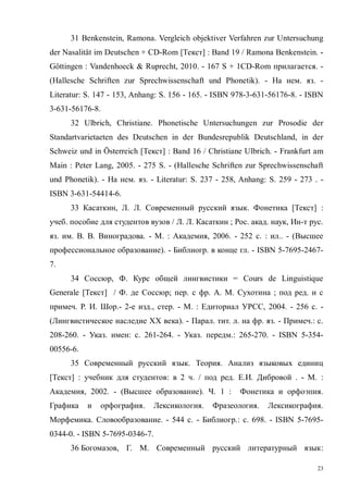 23
31 Benkenstein, Ramona. Vergleich objektiver Verfahren zur Untersuchung
der Nasalität im Deutschen + CD-Rom [Текст] : Band 19 / Ramona Benkenstein. -
Göttingen : Vandenhoeck & Ruprecht, 2010. - 167 S + 1CD-Rom прилагается. -
(Hallesche Schriften zur Sprechwissenschaft und Phonetik). - На нем. яз. -
Literatur: S. 147 - 153, Anhang: S. 156 - 165. - ISBN 978-3-631-56176-8. - ISBN
3-631-56176-8.
32 Ulbrich, Christiane. Phonetische Untersuchungen zur Prosodie der
Standartvarietaeten des Deutschen in der Bundesrepublik Deutschland, in der
Schweiz und in Österreich [Текст] : Band 16 / Christiane Ulbrich. - Frankfurt am
Main : Peter Lang, 2005. - 275 S. - (Hallesche Schriften zur Sprechwissenschaft
und Phonetik). - На нем. яз. - Literatur: S. 237 - 258, Anhang: S. 259 - 273 . -
ISBN 3-631-54414-6.
33 Касаткин, Л. Л. Современный русский язык. Фонетика [Текст] :
учеб. пособие для студентов вузов / Л. Л. Касаткин ; Рос. акад. наук, Ин-т рус.
яз. им. В. В. Виноградова. - М. : Академия, 2006. - 252 с. : ил.. - (Высшее
профессиональное образование). - Библиогр. в конце гл. - ISBN 5-7695-2467-
7.
34 Соссюр, Ф. Курс общей лингвистики = Cours de Linguistique
Generale [Текст] / Ф. де Соссюр; пер. с фр. А. М. Сухотина ; под ред. и с
примеч. Р. И. Шор.- 2-е изд., стер. - М. : Едиториал УРСС, 2004. - 256 с. -
(Лингвистическое наследие XX века). - Парал. тит. л. на фр. яз. - Примеч.: с.
208-260. - Указ. имен: с. 261-264. - Указ. передм.: 265-270. - ISBN 5-354-
00556-6.
35 Современный русский язык. Теория. Анализ языковых единиц
[Текст] : учебник для студентов: в 2 ч. / под ред. Е.И. Дибровой . - М. :
Академия, 2002. - (Высшее образование). Ч. 1 : Фонетика и орфоэпия.
Графика и орфография. Лексикология. Фразеология. Лексикография.
Морфемика. Словообразование. - 544 с. - Библиогр.: с. 698. - ISBN 5-7695-
0344-0. - ISBN 5-7695-0346-7.
36 Богомазов, Г. М. Современный русский литературный язык:
Copyright ОАО «ЦКБ «БИБКОМ» & ООО «Aгентство Kнига-Cервис»
 