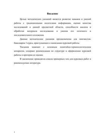 4
Введение
Целью методических указаний является развитие навыков и умений
работы с традиционными носителями информации, оценки качества
исследований в данной предметной области, способности анализа и
обработки материала исследования и умения его логичного и
последовательного изложения.
Данные методические указания предназначены для лингвистов-
бакалавров 3 курса, приступающих к написанию курсовой работы.
Указания знакомят с основным понятийно-терминологическим
аппаратом, содержат рекомендации по структуре и оформлению курсовой
работы и критерии ее оценки.
В заключение приводятся список примерных тем для курсовых работ и
рекомендуемая литература.
Copyright ОАО «ЦКБ «БИБКОМ» & ООО «Aгентство Kнига-Cервис»
 