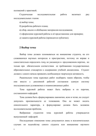 6
положений с практикой.
Студенческая исследовательская работа включает ряд
последовательных этапов:
а) выбор темы;
б) разработка рабочего плана;
в) сбор, анализ и обобщение материалов исследования;
г) оформление курсовой работы и её представление для проверки;
д) защита курсовой работы (проводится публично).
2 Выбор темы
Выбор темы должен основываться на инициативе студента, на его
сложившихся научных интересах и пристрастиях, поэтому он вправе и
самостоятельно определить тему, не указанную в предложенном перечне, но
только при обязательном соответствии ее требованиям государственных
образовательных стандартов к содержанию учебной дисциплины. Студент
должен с самого начала проявлять необходимую творческую активность.
Рационально темы курсовых работ подбирать таким образом, чтобы
они вместе с дипломной работой составляли единую систему
последовательно усложняемых и взаимосвязанных работ.
Тема курсовой работы может быть выбрана и из перечня,
составленного кафедрой.
Тема должна быть сформулирована лаконично, ясно и четко, не следует
допускать произвольности ее толкования. Она не может носить
описательного характера, в формулировке должна быть заложена
исследовательская проблема.
Выбранная студентом тема курсовой работы утверждается
выпускающей кафедрой.
Последующие изменения темы допускаются лишь в исключительных
случаях по ходатайству самого студента или инициативе научного
Copyright ОАО «ЦКБ «БИБКОМ» & ООО «Aгентство Kнига-Cервис»
 