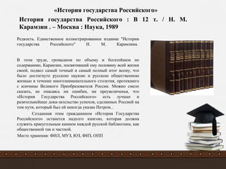 Редкость. Единственное иллюстрированное издание "Истории
государства Российского" Н. М. Карамзина.
В этом труде, громадном по объему и богатейшем по
содержанию, Карамзин, посвятивший ему половину всей жизни
своей, подвел самый точный и самый полный итог всему, что
было достигнуто русскою наукою и русскою общественною
жизнью в течение многознаменательного столетия, протекшего
с кончины Великого Преобразователя России. Можно смело
сказать, не опасаясь ни ошибки, ни преувеличенья, что
«История Государства Российского» есть лучшее и
разительнейшее дока-зательство успехов, сделанных Poссией на
том пути, который был ей некогда указан Петром...
Созданная этим гражданином «История Государства
Российского» останется надолго книгою, которая должна
служить краеугольным камнем каждой русской библиотеки, как
общественной так и частной.
Место хранения: ФИЛ, МУЗ, ЮЗ, ФИЗ, ОПП
История государства Российского : В 12 т. / Н. М.
Карамзин . – Москва : Наука, 1989
«История государства Российского»
 