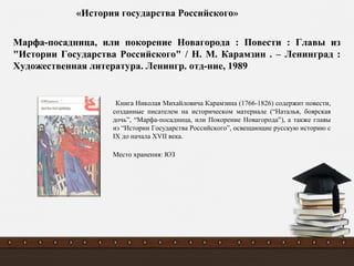 Книга Николая Михайловича Карамзина (1766-1826) содержит повести,
созданные писателем на историческом материале (“Наталья, боярская
дочь”, “Марфа-посадница, или Покорение Новагорода”), а также главы
из “Истории Государства Российского”, освещающие русскую историю с
IX до начала XVII века.
Место хранения: ЮЗ
Марфа-посадница, или покорение Новагорода : Повести : Главы из
"Истории Государства Российского" / Н. М. Карамзин . – Ленинград :
Художественная литература. Ленингр. отд-ние, 1989
«История государства Российского»
 