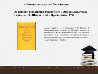 Автор очерка о Н. М. Карамзине С. О. Шмидт. В
книгу включены отрывки из "Истории государства
Российского" Н. М. Карамзина (1766-1826). Издание
преследует цель ознакомить читателей с научным
наследием известного русского писателя и историка.
Место хранения: ГЕО, ЮЗ
Об истории государства Российского / Отв.ред.,авт.очерка
и примеч. С.О.Шмидт . – М. : Просвещение, 1990
«История государства Российского»
 