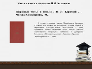 В статьях и письмах Николая Михайловича Карамзина
изложены его взгляды на крупнейшие явления русской и
европейской куль-туры конца XVIII—начала XIX века,
содержатся оценки творчества целой плеяды деятелей
отечественной литературы: Державина и Дмитриева,
Батюшкова и Жуковского, молодого Пушкина и Крылова.
Место хранения: ЮЗ, ФИЛ
Избранные статьи и письма / Н. М. Карамзин . –
Москва: Современник, 1982
Книги о жизни и творчестве Н.М. Карамзина
 