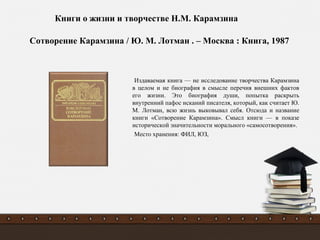Издаваемая книга — не исследование творчества Карамзина
в целом и не биография в смысле перечня внешних фактов
его жизни. Это биография души, попытка раскрыть
внутренний пафос исканий писателя, который, как считает Ю.
М. Лотман, всю жизнь выковывал себя. Отсюда и название
книги «Сотворение Карамзина». Смысл книги — в показе
исторической значительности морального «самосотворения».
Место хранения: ФИЛ, ЮЗ,
Сотворение Карамзина / Ю. М. Лотман . – Москва : Книга, 1987
Книги о жизни и творчестве Н.М. Карамзина
 