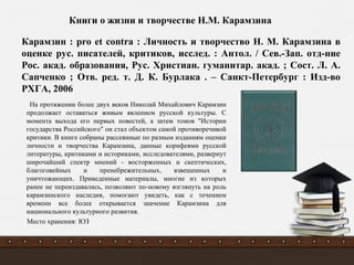 На протяжении более двух веков Николай Михайлович Карамзин
продолжает оставаться живым явлением русской культуры. С
момента выхода его первых повестей, а затем томов "Истории
государства Российского" он стал объектом самой противоречивой
критики. В книге собраны рассеянные по разным изданиям оценки
личности и творчества Карамзина, данные корифеями русской
литературы, критиками и историками, исследователями, развернут
широчайший спектр мнений - восторженных и скептических,
благоговейных и пренебрежительных, взвешенных и
уничтожающих. Приведенные материалы, многие из которых
ранее не переиздавались, позволяют по-новому взглянуть на роль
карамзинского наследия, помогают увидеть, как с течением
времени все более открывается значение Карамзина для
национального культурного развития.
Место хранения: ЮЗ
Карамзин : pro et contra : Личность и творчество Н. М. Карамзина в
оценке рус. писателей, критиков, исслед. : Антол. / Сев.-Зап. отд-ние
Рос. акад. образования, Рус. Христиан. гуманитар. акад. ; Сост. Л. А.
Сапченко ; Отв. ред. т. Д. К. Бурлака . – Санкт-Петербург : Изд-во
РХГА, 2006
Книги о жизни и творчестве Н.М. Карамзина
 