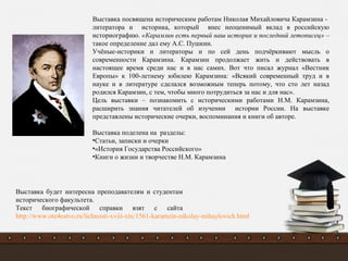 Выставка посвящена историческим работам Николая Михайловича Карамзина -
литератора и историка, который внес неоценимый вклад в российскую
историографию. «Карамзин есть первый наш историк и последний летописец» –
такое определение дал ему А.С. Пушкин.
Учёные-историки и литераторы и по сей день подчёркивают мысль о
современности Карамзина. Карамзин продолжает жить и действовать в
настоящее время среди нас и в нас самих. Вот что писал журнал «Вестник
Европы» к 100-летнему юбилею Карамзина: «Всякий современный труд и в
науке и в литературе сделался возможным теперь потому, что сто лет назад
родился Карамзин, с тем, чтобы много потрудиться за нас и для нас».
Цель выставки – познакомить с историческими работами Н.М. Карамзина,
расширить знания читателей об изучении истории России. На выставке
представлены исторические очерки, воспоминания и книги об авторе.
Выставка поделена на разделы:
•Статьи, записки и очерки
•«История Государства Российского»
•Книги о жизни и творчестве Н.М. Карамзина
Выставка будет интересна преподавателям и студентам
исторического факультета.
Текст биографической справки взят с сайта
http://www.ote4estvo.ru/lichnosti-xviii-xix/1561-karamzin-nikolay-mihaylovich.html
 