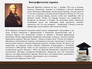 Николай Карамзин появился на свет 1 декабря 1766 года в родовом
поместье Знаменское, недалеко от Симбирска в богатой дворянской
семье. Начальное образование, весьма разностороннее, получил дома. В
13 лет был отправлен в частный пансион Шадена в Москве. В 1782 году
отец его, отставной офицер, настоял, чтобы сын попробовал себя на
военной службе. Поняв, что карьера военного ему совершенно не
интересна, он выходит в отставку. Не испытывая нужды заниматься
нелюбимым делом для добывания хлеба насущного, начинает
заниматься тем, что ему интересно – литературой. Сначала в качестве
переводчика, потом пробует себя в качестве автора.
Биографическая справка
Н.М. Карамзин увлекается изучением самых разных направлений в философии и для
более полного знакомства с французскими и немецкими просветителями едет в
Западную Европу. Его путешествие совпало по времени с Великой французской
революции. Начало царствования императора Александра I совпало с началом издания
Карамзиным журнала “Вестник Европы”, девизом которого было "Россия есть Европа".
Материалы, печатающиеся в журнале, импонировали взглядам Александра I, поэтому он
благосклонно отнесся к желанию Карамзина написать историю России. Не просто дал
разрешение, но именным указом назначил Карамзина историографом с достойным
пенсионом в 2000 рублей, чтобы тот мог трудиться со всей отдачей над грандиозным
историческим трудом. Начиная с 1804 года, Николай Михайлович занимается только
составлением «Истории государства Российского». Император дает ему позволение
работать для сбора материалов в архивах. Всегда был готов предоставить аудиенцию и
обязательно сообщать о малейших затруднениях, если те возникнут.
Скончался Н.М. Карамзин 22мая 1626.
 
