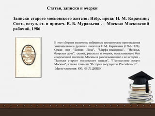 В этот сборник включены избранные прозаические произведения
замечательного русского писателя Н.М. Карамзина (1766-1826).
Среди них "Бедная Лиза", "Марфа-посадница", "Наталья,
боярская дочь", сказки, рассказы и очерки, показывающие быт
современной писателю Москвы и рассказывающие о ее истории -
"Записки старого московского жителя", "Путешествие вокруг
Москвы", а также главы из "Истории государства Российского".
Место хранения: ЮЗ, ФИЛ, ДОШК
Записки старого московского жителя: Избр. проза/ Н. М. Карамзин;
Сост., вступ. ст. и примеч. В. Б. Муравьева . – Москва: Московский
рабочий, 1986
Статьи, записки и очерки
 