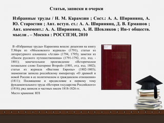 В «Избранные труды» Карамзина вошли: рецензия на книгу
Т.Мора из «Московского журнала» (1791), статьи из
литературного альманаха «Аглая» (1794, 1795); заметки из
«Писем русского путешественника» (1791-1792, отд. изд. -
1801); замечательное произведение «Историческое
похвальное слово Екатерине Второй» (1801, отд. изд. 1802);
статьи из журнала «Вестник Европы» (1802-1803);
знаменитая записка российскому императору «О древней и
новой России в ее политическом и гражданском отношении»
(1811); Посвящение и предисловие к первому тому
фундаментального труда «История государства Российского»
(1816); ряд записок и частных писем 1818-1826 гг.
Место хранения: ЮЗ
Избранные труды / Н. М. Карамзин ; Сост.: А. А. Ширинянц, А.
Ю. Старостин ; Авт. вступ. ст.: А. А. Ширинянц, Д. В. Ермашов ;
Авт. коммент.: А. А. Ширинянц, А. И. Шевляков ; Ин-т обществ.
мысли . – Москва : РОССПЭН, 2010
Статьи, записки и очерки
 