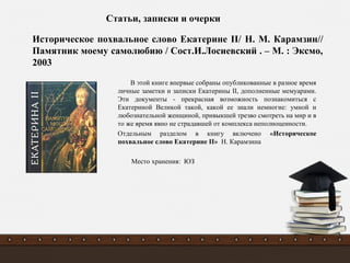 В этой книге впервые собраны опубликованные в разное время
личные заметки и записки Екатерины II, дополненные мемуарами.
Эти документы - прекрасная возможность познакомиться с
Екатериной Великой такой, какой ее знали немногие: умной и
любознательной женщиной, привыкшей трезво смотреть на мир и в
то же время явно не страдавшей от комплекса неполноценности.
Отдельным разделом в книгу включено «Историческое
похвальное слово Екатерине II» Н. Карамзина
Место хранения: ЮЗ
Историческое похвальное слово Екатерине II/ Н. М. Карамзин//
Памятник моему самолюбию / Сост.И.Лосиевский . – М. : Эксмо,
2003
Статьи, записки и очерки
 