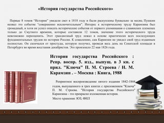 Репринтное воспроизведение пятого издания 1842-1844
годов, выпущенного в трех книгах с приложением "Ключа"
П. М. Строева. "История государства Российского"
Карамзина - это прекрасно изложенная история.
Место хранения: ЮЗ, ФИЛ
«История государства Российского»
Первые 8 томов “Истории” увидели свет в 1818 году и были раскуплены буквально за месяц. Пушкин
назвал это событие “совершенно исключительным”. Интерес к историческому труду Карамзина был
громадный, и хотя он успел описать исторические события от первого упоминания о славянских племенах
только до Смутного времени, которые составили 12 томов, значение этого исторического труда
невозможно переоценить. Этот грандиозный труд лежал в основе практически всех последующих
фундаментальных трудов по истории России. К сожалению, сам Карамзин не увидел свой труд изданным
полностью. Он скончался от простуды, которую получил, проведя весь день на Сенатской площади в
Петербурге во время восстания декабристов. Это произошло 22 мая 1826 года.
История государства Российского :
Репр. воспр. 5. изд., выпущ. в 3 кн. с
прил. "Ключа" П. М. Строева / Н. М.
Карамзин . – Москва : Книга, 1988
 