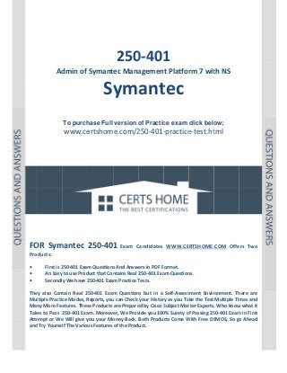  

P a g e  | 1 

 

 

 
 
 

 

 
250 1 
0‐401

Ad
dmin of Symantec Mana
agement Platfor
rm 7 wit
th NS 

Sy ant
ym tec
 
 
To purch
hase Full version o Practic exam click belo
of
ce
ow;

www.ce
ertshome.com/2
250‐401‐
‐practice
e‐test.ht  
tml
 
 
 
 
 
 

 
 
 
 
 
 
OR  mantec  250‐401  Exam  C
Candidates  WWW.CERTSHOME.
.COM  Offe Two 
ers 
FO Sym
Products: 
 
First is 2
250‐401 Exam
m Questions
s And Answers in PDF Format.  
• 
An Easy to use Prod
duct that Con
ntains Real 250‐401 Exa
am Question
ns. 
• 
Secondly
y We have 2
250‐401 Exam Practice T
Tests. 
• 
 
tain  Real  25
50‐401  Exam Question but  in  a  Self‐Assess
m 
ns 
sment  Envir
ronment.  Th
here  are 
They  also  Cont
ltiple Practic
ce Modes, R
Reports, you
u can Check  your Histor
ry as you Take the Test  Multiple Tim
mes and 
Mul
Man
ny More Fea
atures. Thes
se Products are Prepare
ed by Cisco S
Subject Mat
tter Experts,
, Who know
w what it 
Take
es to Pass  2
250‐401 Exa
am. Moreover, We Prov
vide you 100
0% Surety o
of Passing 25
50‐401 Exam
m in First 
Atte
empt or We
e Will give y
you your Mo
oney Back.  Both Products Come W
With Free DE
EMOS, So go
o Ahead 
and Try Yoursel
lf The Variou
us Features of the Product. 
 
 
 

 