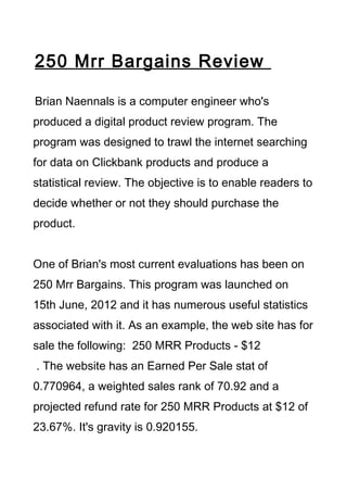 250 Mrr Bargains Review

Brian Naennals is a computer engineer who's
produced a digital product review program. The
program was designed to trawl the internet searching
for data on Clickbank products and produce a
statistical review. The objective is to enable readers to
decide whether or not they should purchase the
product.


One of Brian's most current evaluations has been on
250 Mrr Bargains. This program was launched on
15th June, 2012 and it has numerous useful statistics
associated with it. As an example, the web site has for
sale the following: 250 MRR Products - $12
. The website has an Earned Per Sale stat of
0.770964, a weighted sales rank of 70.92 and a
projected refund rate for 250 MRR Products at $12 of
23.67%. It's gravity is 0.920155.
 