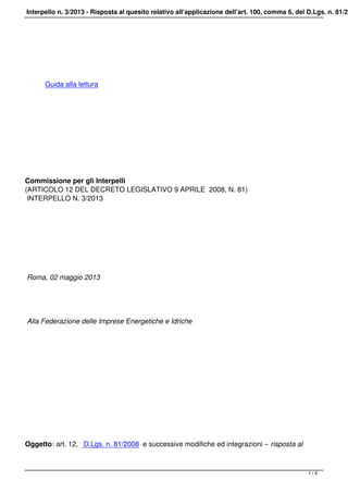 Interpello n. 3/2013 - Risposta al quesito relativo all’applicazione dell’art. 100, comma 6, del D.Lgs. n. 81/20
 
Guida alla lettura
 
 
Commissione per gli Interpelli
(ARTICOLO 12 DEL DECRETO LEGISLATIVO 9 APRILE 2008, N. 81)
INTERPELLO N. 3/2013
Roma, 02 maggio 2013
Alla Federazione delle Imprese Energetiche e Idriche
 
 
Oggetto: art. 12, D.Lgs. n. 81/2008 e successive modifiche ed integrazioni – risposta al
1 / 4
 