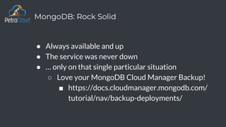 MongoDB: Rock Solid
● Always available and up
● The service was never down
● … only on that single particular situation
○ Love your MongoDB Cloud Manager Backup!
■ https://docs.cloudmanager.mongodb.com/
tutorial/nav/backup-deployments/
 