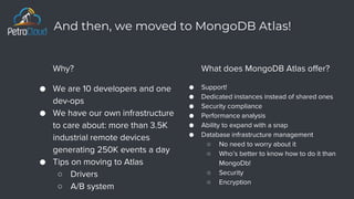 And then, we moved to MongoDB Atlas!
What does MongoDB Atlas offer?
● Support!
● Dedicated instances instead of shared ones
● Security compliance
● Performance analysis
● Ability to expand with a snap
● Database infrastructure management
○ No need to worry about it
○ Who’s better to know how to do it than
MongoDb!
○ Security
○ Encryption
Why?
● We are 10 developers and one
dev-ops
● We have our own infrastructure
to care about: more than 3.5K
industrial remote devices
generating 250K events a day
● Tips on moving to Atlas
○ Drivers
○ A/B system
 