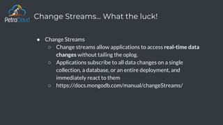 Change Streams... What the luck!
● Change Streams
○ Change streams allow applications to access real-time data
changes without tailing the oplog.
○ Applications subscribe to all data changes on a single
collection, a database, or an entire deployment, and
immediately react to them
○ https://docs.mongodb.com/manual/changeStreams/
 