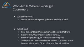 Who Am I? Where I work @?
Customers
● Luis Lobo Borobia
○ Senior Software Engineer @ PetroCloud since 2013
● PetroCloud
○ Real-Time Oil Field Automation and Security Platform
○ It started in 2012 by Lance White, our CEO
○ From the ground up, an Industrial IoT company
○ Today we are the market leader and our customers are all
household names in Oil and Gas, and Electric utilities
 