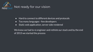 Not ready for our vision
● Hard to connect to different devices and protocols
● Too many languages - few developers
● Static web application, server side rendered
We knew we had to re engineer and rethink our stack and by the end
of 2013 we started the process
 