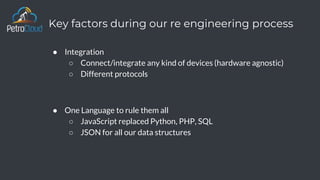 Key factors during our re engineering process
● Integration
○ Connect/integrate any kind of devices (hardware agnostic)
○ Different protocols
● One Language to rule them all
○ JavaScript replaced Python, PHP, SQL
○ JSON for all our data structures
 