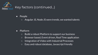 Key factors (continued…)
● People
○ Angular JS, Node JS were trends, we wanted talents
● Platform
○ Build a robust Platform to support our business
○ Browser based, Event driven, Real Time application
○ Integration of Video with Industrial Processes
○ Easy and robust database, Javascript friendly
 