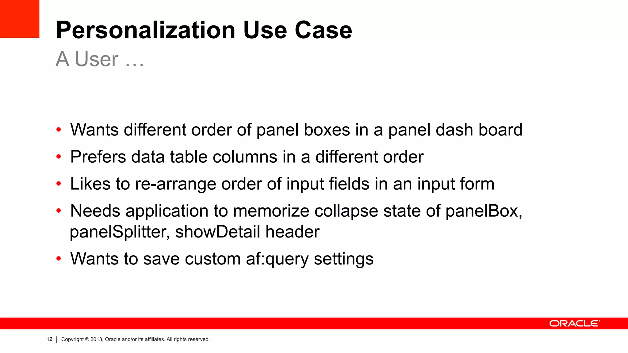 12 Copyright © 2013, Oracle and/or its affiliates. All rights reserved.
Personalization Use Case
•  Wants different order of panel boxes in a panel dash board
•  Prefers data table columns in a different order
•  Likes to re-arrange order of input fields in an input form
•  Needs application to memorize collapse state of panelBox,
panelSplitter, showDetail header
•  Wants to save custom af:query settings
A User …
 