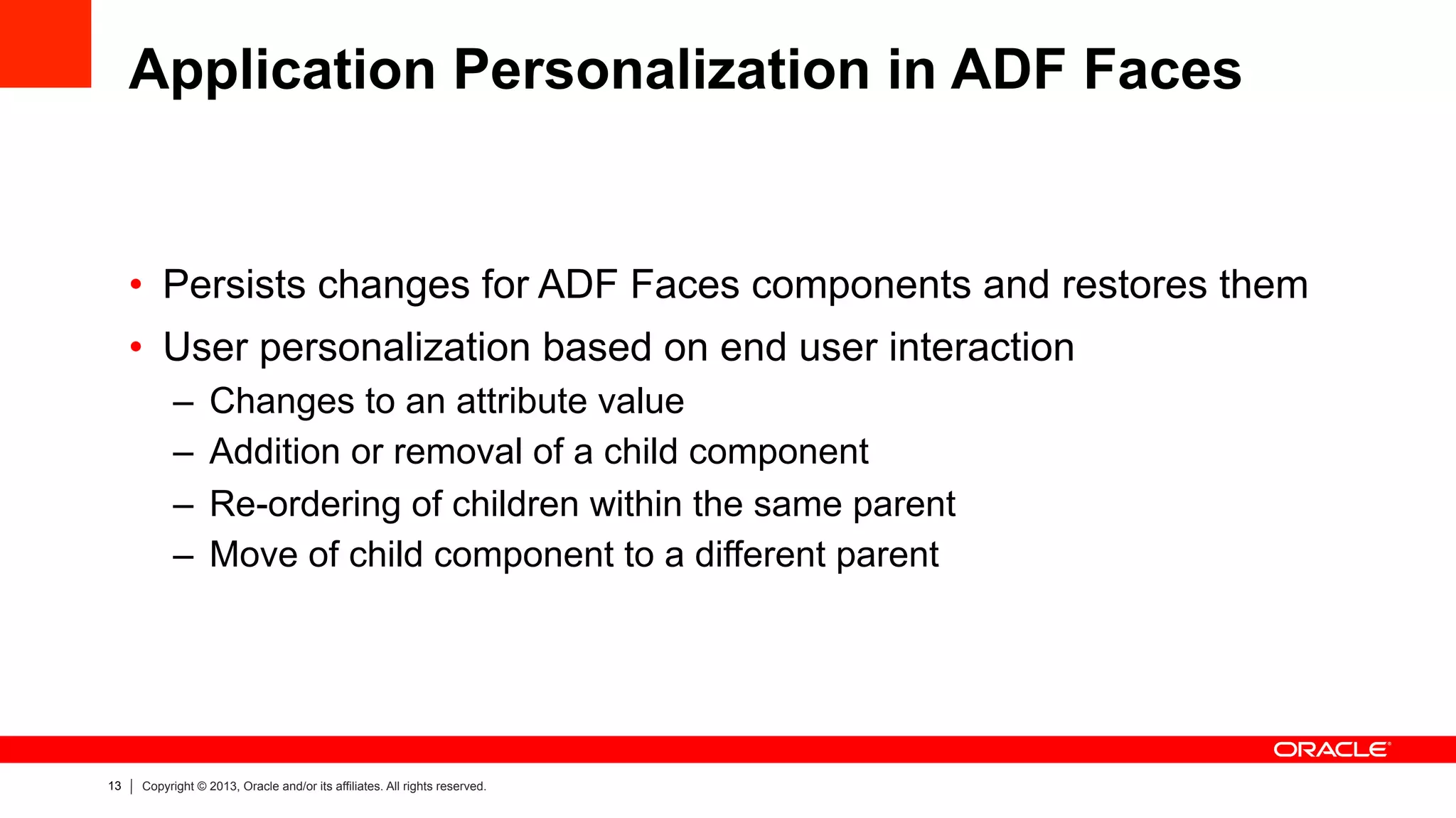 13 Copyright © 2013, Oracle and/or its affiliates. All rights reserved.
Application Personalization in ADF Faces
•  Persists changes for ADF Faces components and restores them
•  User personalization based on end user interaction
–  Changes to an attribute value
–  Addition or removal of a child component
–  Re-ordering of children within the same parent
–  Move of child component to a different parent
 