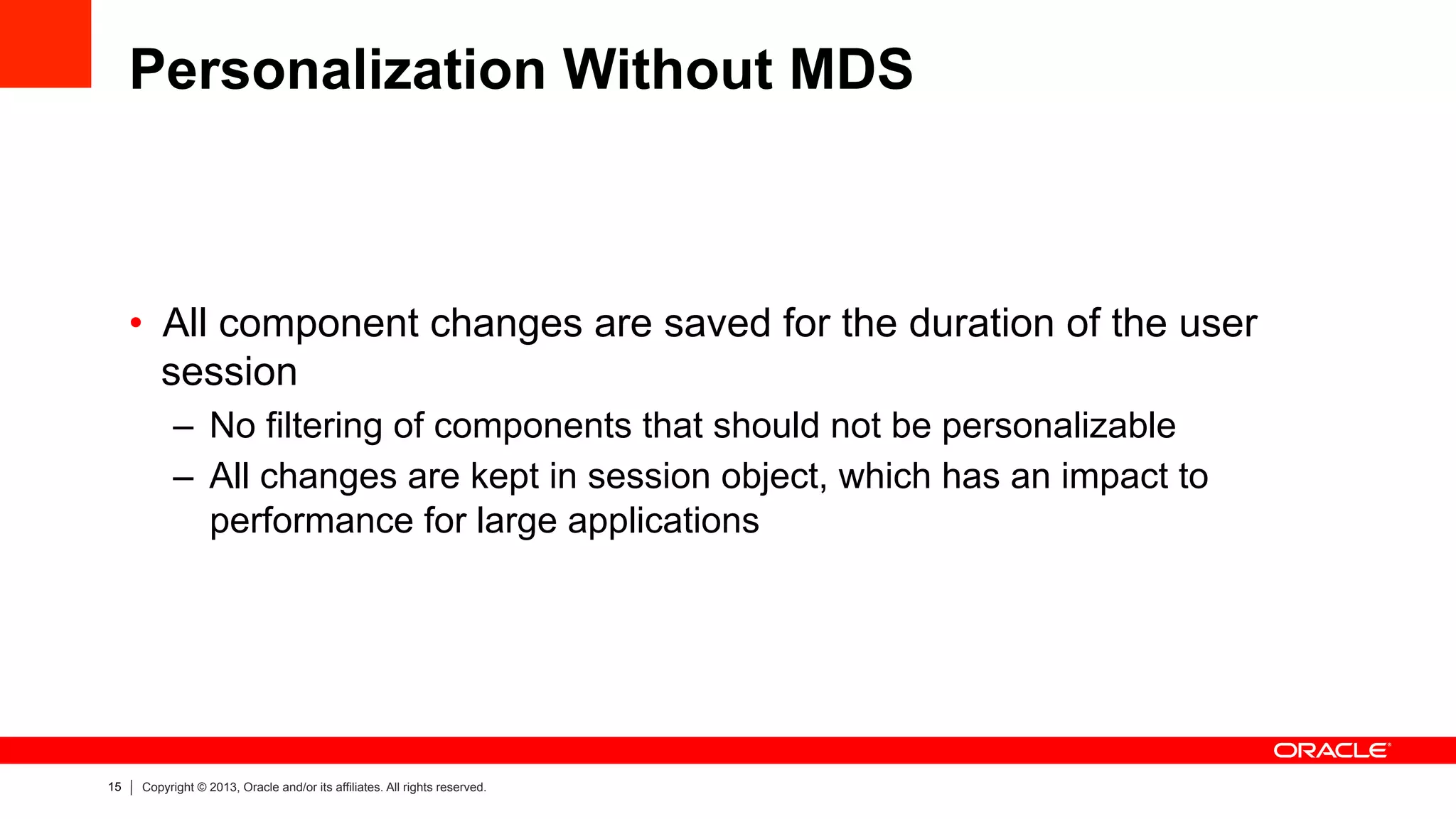 15 Copyright © 2013, Oracle and/or its affiliates. All rights reserved.
Personalization Without MDS
•  All component changes are saved for the duration of the user
session
–  No filtering of components that should not be personalizable
–  All changes are kept in session object, which has an impact to
performance for large applications
 