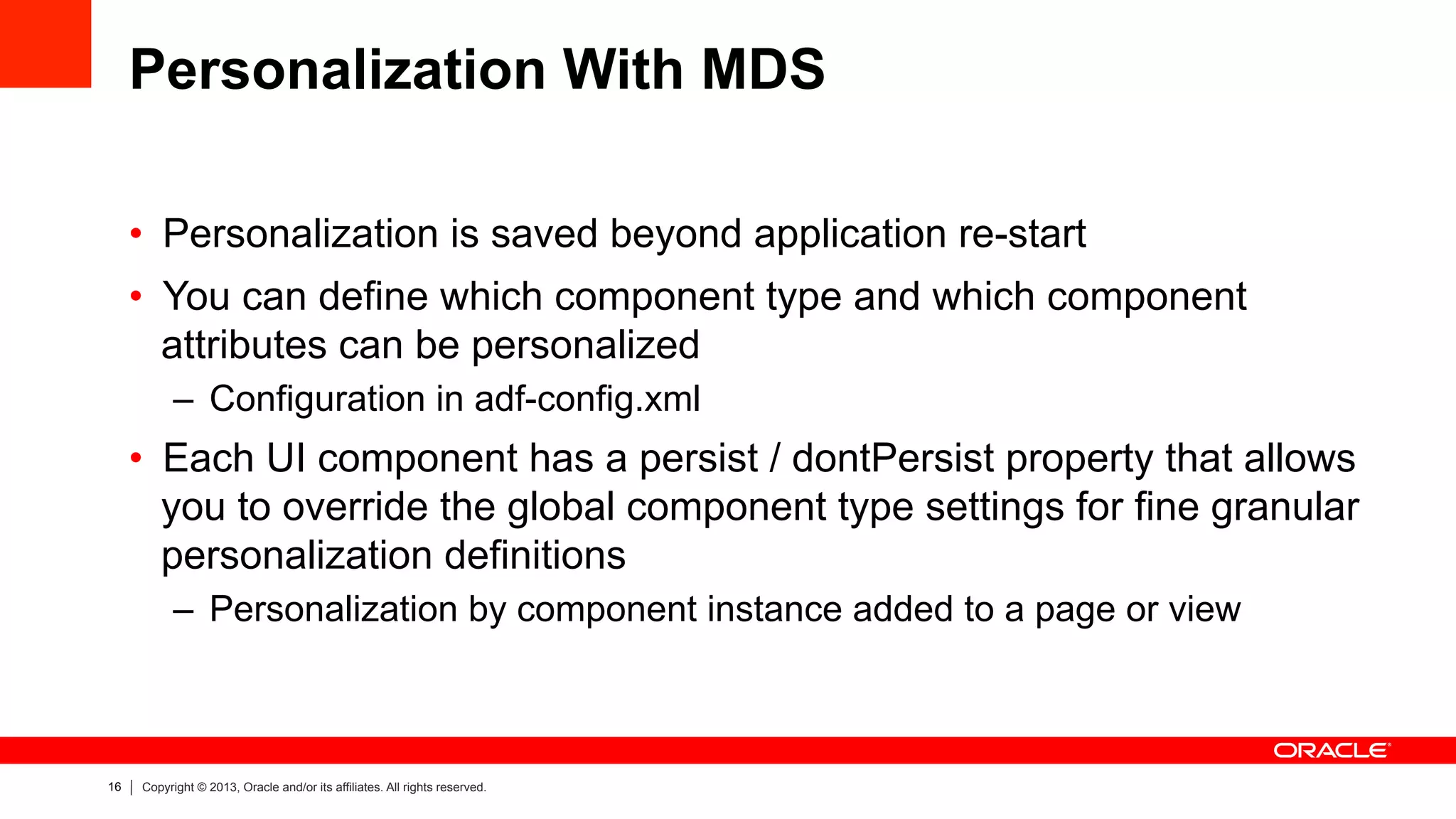 16 Copyright © 2013, Oracle and/or its affiliates. All rights reserved.
Personalization With MDS
•  Personalization is saved beyond application re-start
•  You can define which component type and which component
attributes can be personalized
–  Configuration in adf-config.xml
•  Each UI component has a persist / dontPersist property that allows
you to override the global component type settings for fine granular
personalization definitions
–  Personalization by component instance added to a page or view
 