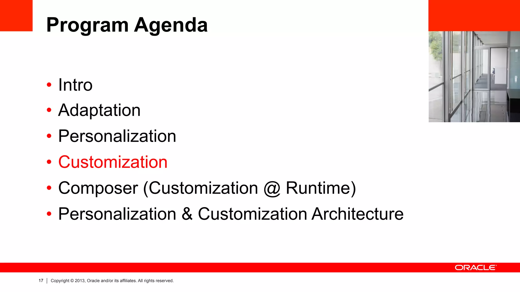 17 Copyright © 2013, Oracle and/or its affiliates. All rights reserved.
Program Agenda
•  Intro
•  Adaptation
•  Personalization
•  Customization
•  Composer (Customization @ Runtime)
•  Personalization & Customization Architecture
 
