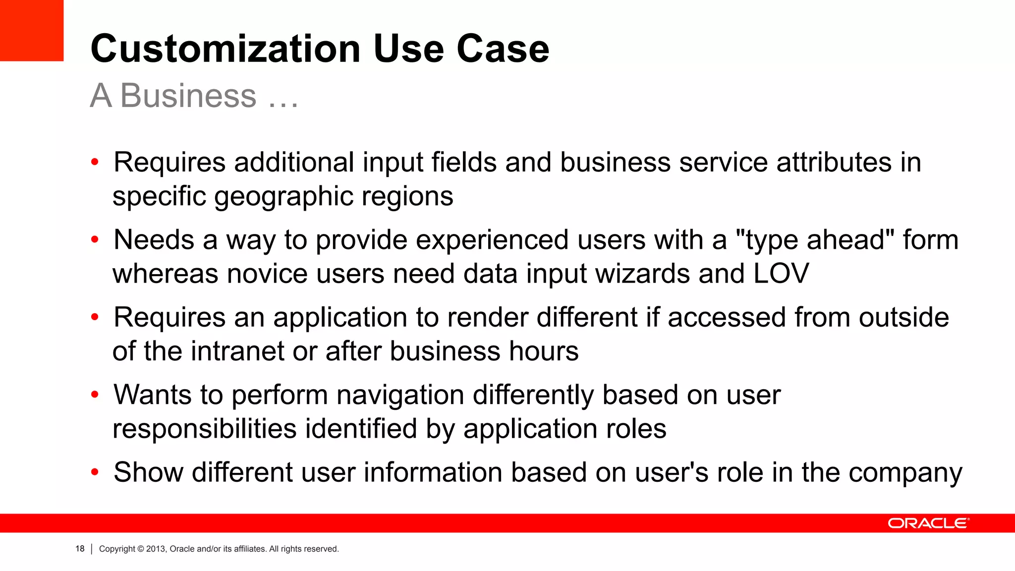 18 Copyright © 2013, Oracle and/or its affiliates. All rights reserved.
Customization Use Case
•  Requires additional input fields and business service attributes in
specific geographic regions
•  Needs a way to provide experienced users with a "type ahead" form
whereas novice users need data input wizards and LOV
•  Requires an application to render different if accessed from outside
of the intranet or after business hours
•  Wants to perform navigation differently based on user
responsibilities identified by application roles
•  Show different user information based on user's role in the company
A Business …
 