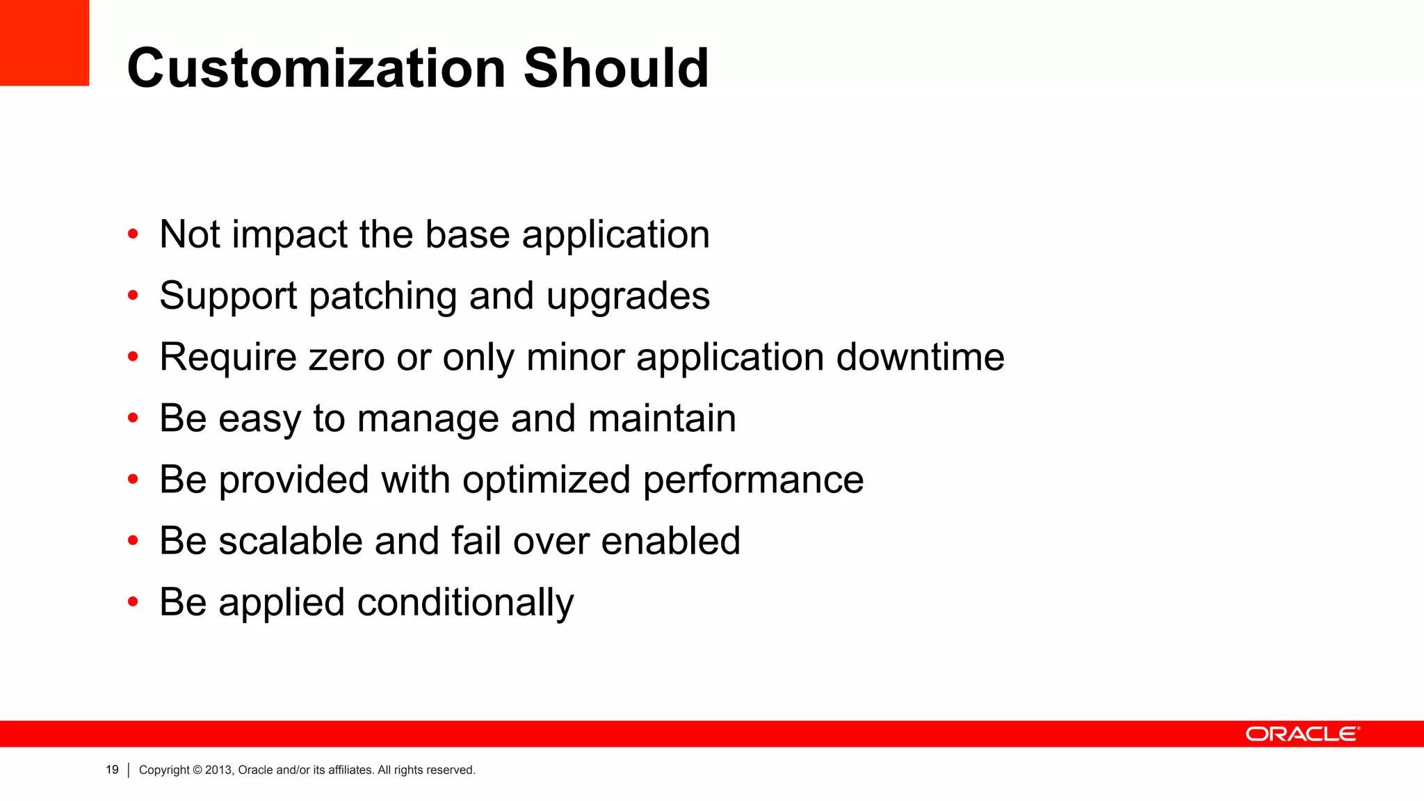 19 Copyright © 2013, Oracle and/or its affiliates. All rights reserved.
Customization Should
•  Not impact the base application
•  Support patching and upgrades
•  Require zero or only minor application downtime
•  Be easy to manage and maintain
•  Be provided with optimized performance
•  Be scalable and fail over enabled
•  Be applied conditionally
 