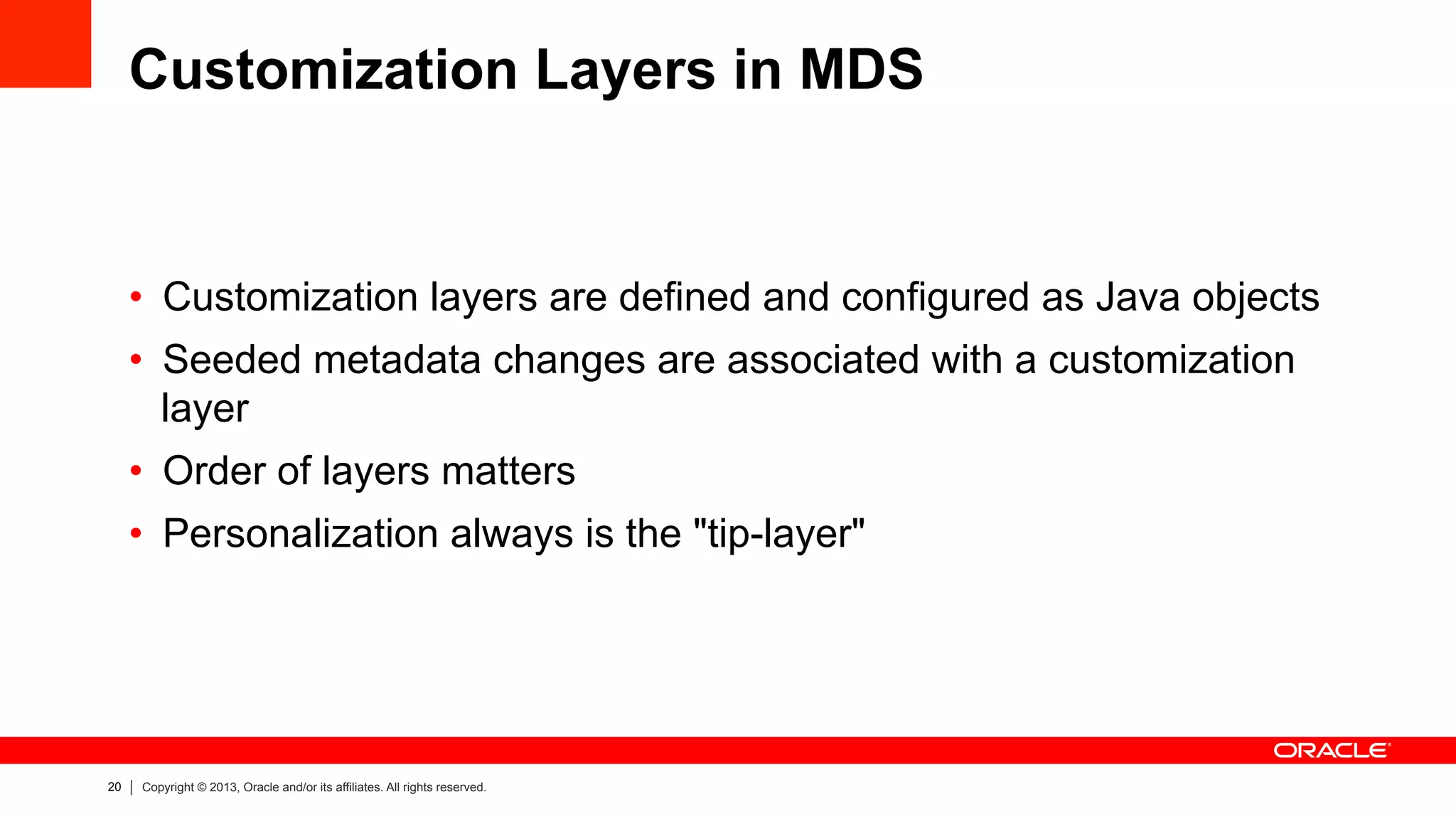 20 Copyright © 2013, Oracle and/or its affiliates. All rights reserved.
Customization Layers in MDS
•  Customization layers are defined and configured as Java objects
•  Seeded metadata changes are associated with a customization
layer
•  Order of layers matters
•  Personalization always is the "tip-layer"
 