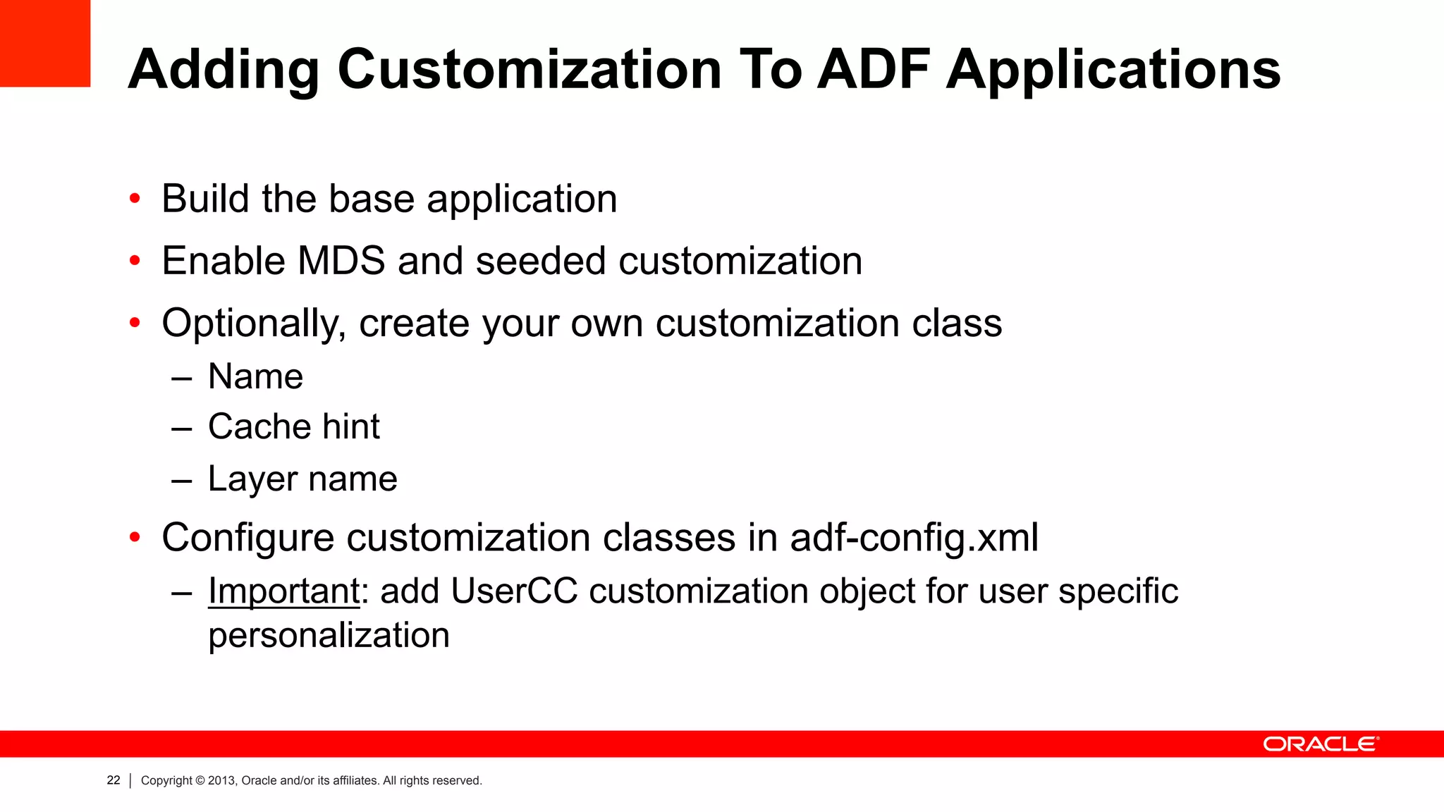 22 Copyright © 2013, Oracle and/or its affiliates. All rights reserved.
Adding Customization To ADF Applications
•  Build the base application
•  Enable MDS and seeded customization
•  Optionally, create your own customization class
–  Name
–  Cache hint
–  Layer name
•  Configure customization classes in adf-config.xml
–  Important: add UserCC customization object for user specific
personalization
 