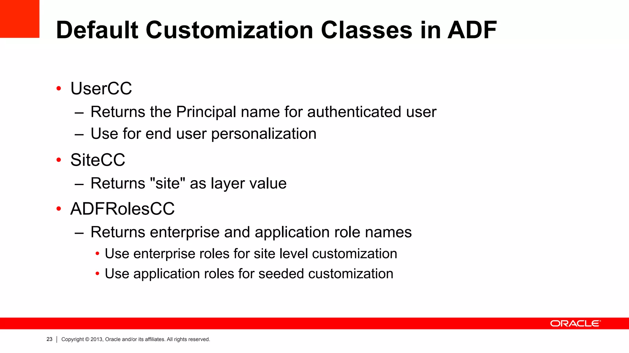 23 Copyright © 2013, Oracle and/or its affiliates. All rights reserved.
Default Customization Classes in ADF
•  UserCC
–  Returns the Principal name for authenticated user
–  Use for end user personalization
•  SiteCC
–  Returns "site" as layer value
•  ADFRolesCC
–  Returns enterprise and application role names
•  Use enterprise roles for site level customization
•  Use application roles for seeded customization
 