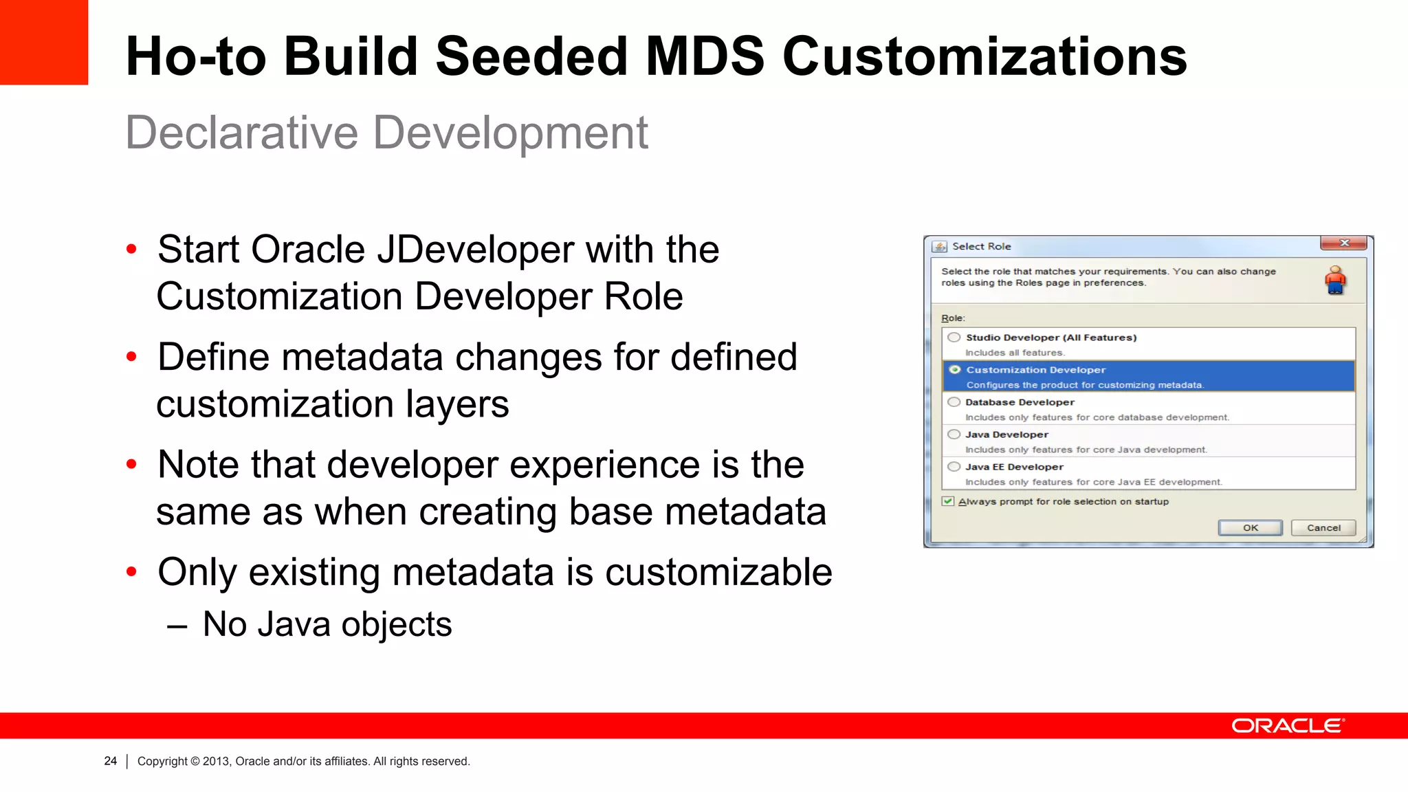 24 Copyright © 2013, Oracle and/or its affiliates. All rights reserved.
Ho-to Build Seeded MDS Customizations
Declarative Development
•  Start Oracle JDeveloper with the
Customization Developer Role
•  Define metadata changes for defined
customization layers
•  Note that developer experience is the
same as when creating base metadata
•  Only existing metadata is customizable
–  No Java objects
 